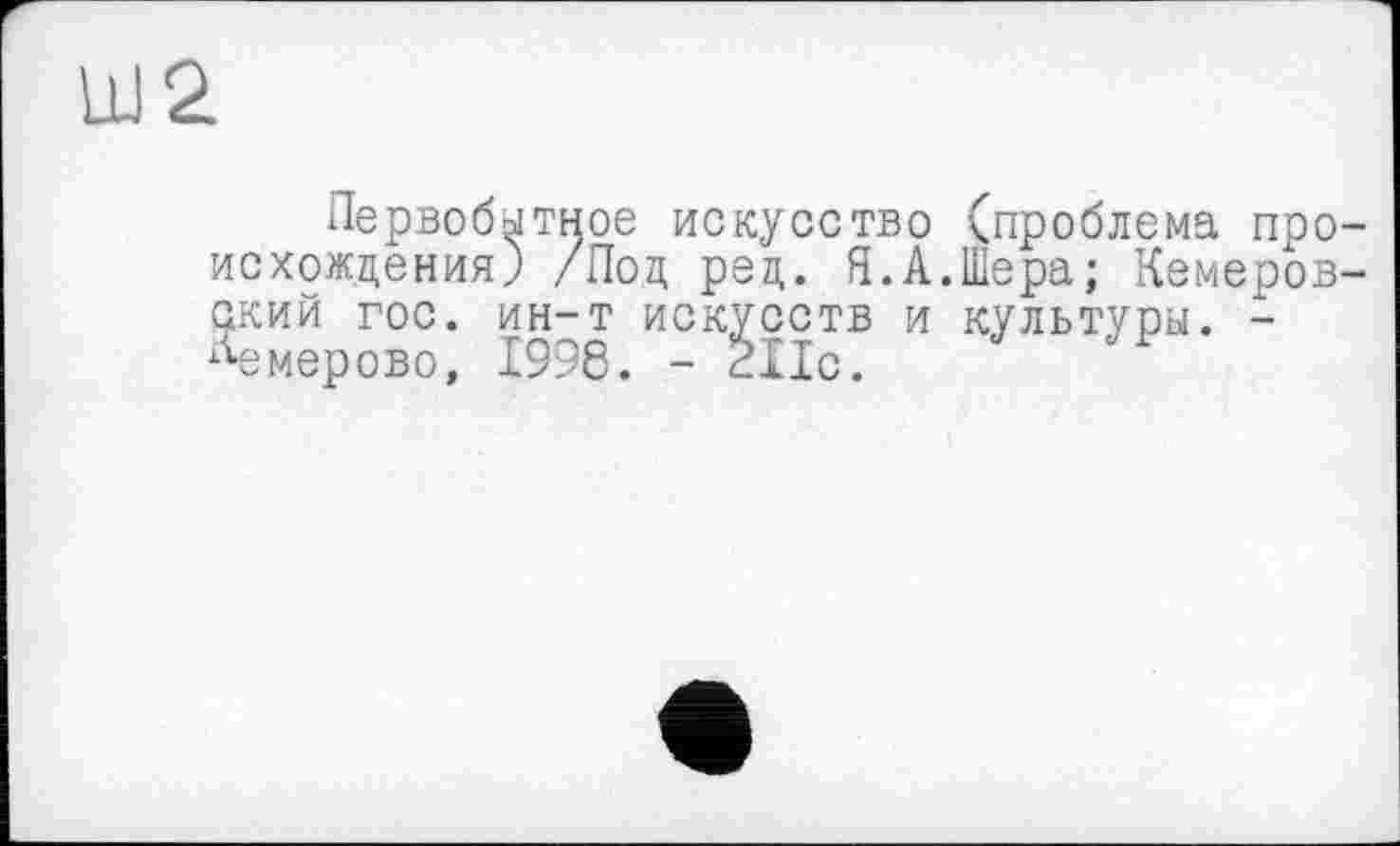 ﻿Ш2
Первобытное искусство '^проблема происхождения) /Под ред. Я.А.Шера; Кемеровский гос. ин-т искусств и культуры. -Кемерово, 1996. - 211с.